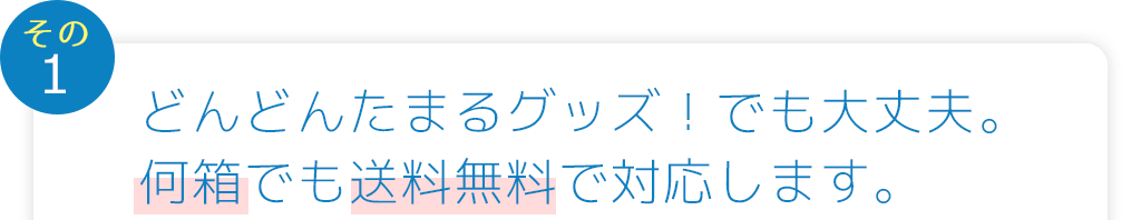 イベントごとに、どんどんたまるグッズ！でも大丈夫。何箱でも送料無料で対応します。